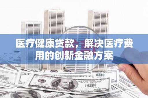 丰都医疗健康贷款，解决医疗费用的创新金融方案